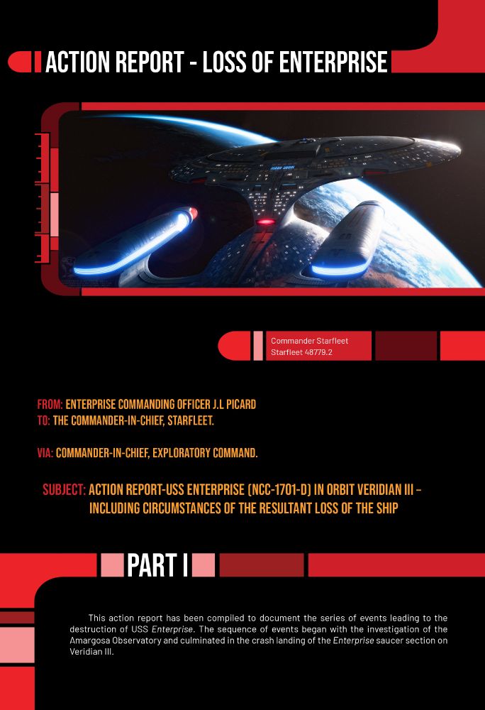 Action Report

_________________________________________________________________________________________________________

Commander Starfleet 
Stardate:48655.2

From: ENTERPRISE COMMANDING OFFICER J.L PICARD
To: The Commander-in-Chief, Starfleet.

Via:  Commander-in-Chief, Exploratory Command.

Subject - ACTION REPORT-USS ENTERPRISE (NCC-1701-D) IN ORBIT VERIDIAN III – INCLUDING CIRCUMSTANCES OF THE RESULTANT LOSS OF THE SHIP

Part I

This action report has been compiled to document the series of events leading to the destruction of USS Enterprise. The sequence of events began with the investigation of the Amargosa Observatory and culminated in the crash landing of the Enterprise saucer section on Veridian III. 
