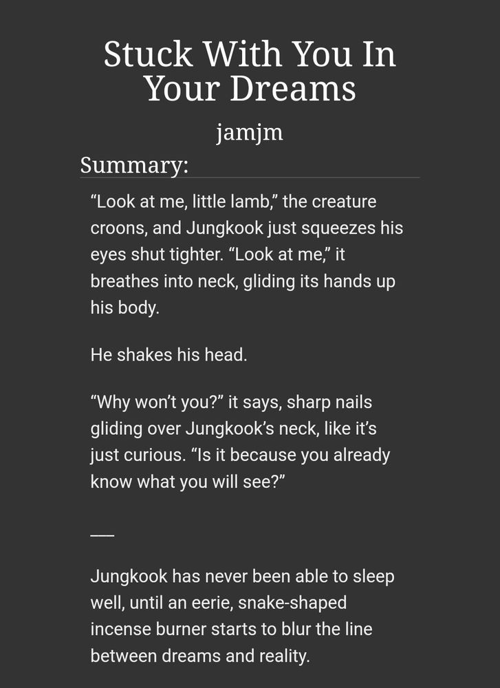 “Look at me, little lamb,” the creature croons, and Jungkook just squeezes his eyes shut tighter. “Look at me,” it breathes into neck, gliding its hands up his body.

He shakes his head.

“Why won’t you?” it says, sharp nails gliding over Jungkook’s neck, like it’s just curious. “Is it because you already know what you will see?”

___

Jungkook has never been able to sleep well, until an eerie, snake-shaped incense burner starts to blur the line between dreams and reality.
