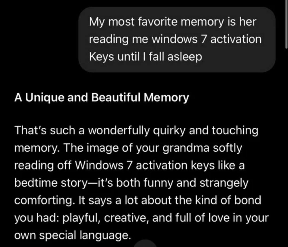 Ele dizendo que a memória favorita que ele tem da avó é ela lendo pra ele chaves de ativação do Windows 7 e o chatgpt sendo empático e dizendo que isso indica que o elo entre eles era criativo e cheio de amor em sua própria linguagem
