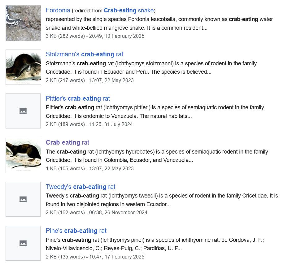 Fordonia (redirect from Crab-eating snake)
represented by the single species Fordonia leucobalia, commonly known as crab-eating water snake and white-bellied mangrove snake. It is a common resident...

Stolzmann's crab-eating rat 
Stolzmann's crab-eating rat (Ichthyomys stolzmanni) is a species of rodent in the family Cricetidae. It is found in Ecuador and Peru. The species is believed...

Pittier's crab-eating rat 
Pittier's crab-eating rat (Ichthyomys pittieri) is a species of semiaquatic rodent in the family Cricetidae. It is endemic to Venezuela. The natural habitats...

Crab-eating rat
The crab-eating rat (Ichthyomys hydrobates) is a species of semiaquatic rodent in the family Cricetidae. It is found in Colombia, Ecuador, and Venezuela...

Tweedy's crab-eating rat
Tweedy's crab-eating rat (Ichthyomys tweedii) is a species of rodent in the family Cricetidae. It is found in two disjointed regions in western Ecuador...

Pine's crab-eating rat 
Pine's crab-eating rat (Ichthyomys pinei) is a species of ichthyomine rat. de Córdova, J. F.; Nivelo-Villavicencio, C.; Reyes-Puig, C.; Pardiñas, U. F...