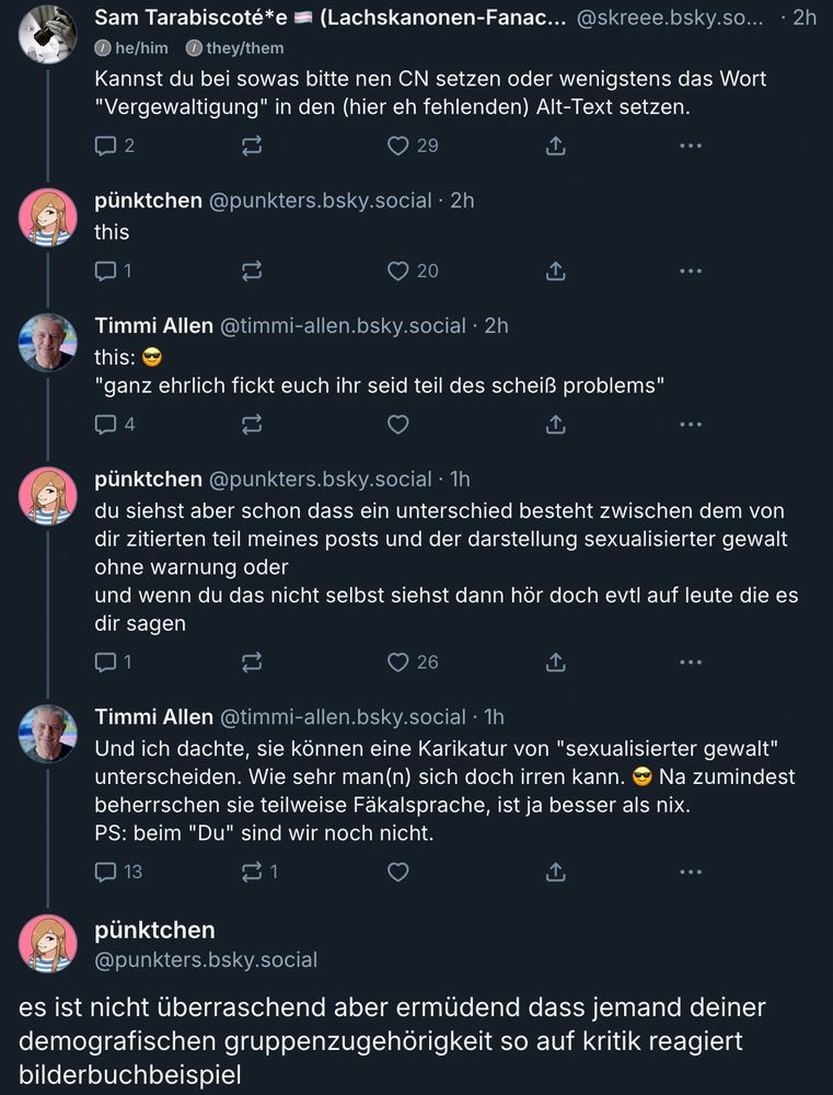 Sam Tarabiscoté*e @skreee.bsky.social

Kannst du bei sowas bitte nen CN setzen oder wenigstens das Wort
"Vergewaltigung" in den (hier eh fehlenden) Alt-Text setzen.


pünktchen@punkters.bsky.social

this


Timmi Allen @timmi-allen.bsky.social

this:😎
"ganz ehrlich fickt euch ihr seid teil des scheiß problems"


pünktchen @punkters.bsky.social

du siehst aber schon dass ein unterschied besteht zwischen dem von dir zitierten teil meines posts und der darstellung sexualisierter gewalt
ohne warnung oder
und wenn du das nicht selbst siehst dann hör doch evtl auf leute die es dir sagen


Timmi Allen @timmi-allen.bsky.social

Und ich dachte, sie können eine Karikatur von "sexualisierter gewalt" unterscheiden. Wie sehr man(n) sich doch irren kann. 😎 Na zumindest
beherrschen sie teilweise Fäkalsprache, ist ja besser als nix.
PS: beim "Du" sind wir noch nicht.


pünktchen @punkters.bsky.social

es ist nicht überraschend aber ermüdend dass jemand deiner demografischen gruppenzugehörigkeit so auf kritik reagiert
bilderbuchbeispiel
