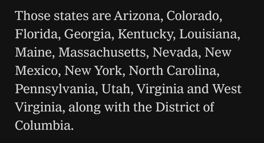 Those states are Arizona, Colorado, Florida, Georgia, Kentucky, Louisiana, Maine, Massachusetts, Nevada, New Mexico, New York, North Carolina, Pennsylvania, Utah, Virginia and West Virginia, along with the District of Columbia.