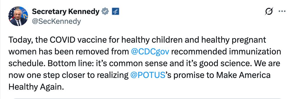 A tweet from HHS secretary Robert F. Kennedy Jr.:

Today, the COVID vaccine for healthy children and healthy pregnant women has been removed from @CDCgov recommended immunization schedule. Bottom line: it's common sense and it's good science. We are now one step closer to realizing @POTUS's promise to Make America Healthy Again.