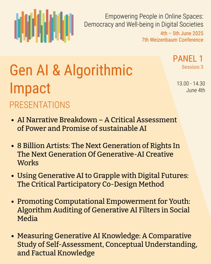 Empowering People in Online Spaces: Democracy and Well-being in Digital Societies. 4th – 5th June 2025. 7th Weizenbaum Conference. PANEL 1, Session 3: Gen AI & Algorithmic Impact. 13.00 – 14.30, June 4th. Presentations: AI Narrative Breakdown – A Critical Assessment of Power and Promise of sustainable AI; 8 Billion Artists: The Next Generation of Rights In The Next Generation Of Generative-AI Creative Works; Using Generative AI to Grapple with Digital Futures: The Critical Participatory Co-Design Method; Promoting Computational Empowerment for Youth: Algorithm Auditing of Generative AI Filters in Social Media; Measuring Generative AI Knowledge: A Comparative Study of Self-Assessment, Conceptual Understanding, and Factual Knowledge