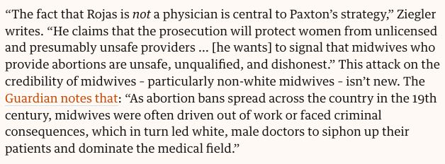 “The fact that Rojas is not a physician is central to Paxton’s strategy,” Ziegler writes. “He claims that the prosecution will protect women from unlicensed and presumably unsafe providers … [he wants] to signal that midwives who provide abortions are unsafe, unqualified, and dishonest.” This attack on the credibility of midwives – particularly non-white midwives – isn’t new. The Guardian notes that: “As abortion bans spread across the country in the 19th century, midwives were often driven out of work or faced criminal consequences, which in turn led white, male doctors to siphon up their patients and dominate the medical field.