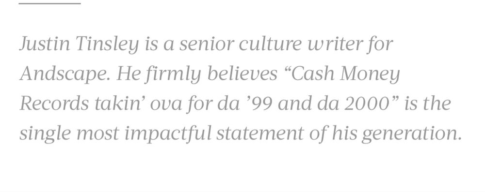 bio blurb from the website Andscape: “Justin Tinsley is a senior culture writer for Andscape. He firmly believes “Cash Money Records takin’ ova for da ’99 and da 2000” is the single most impactful statement of his generation.” No he doesn’t 