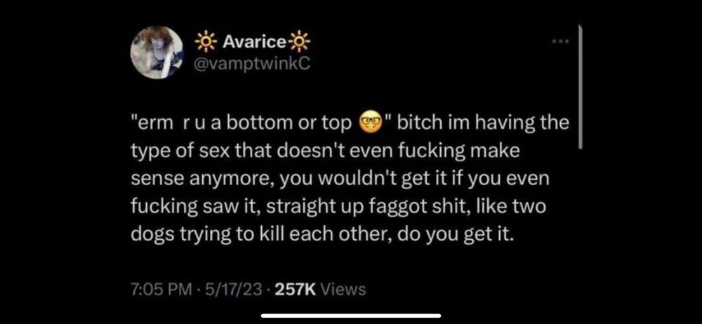 "erm ru a bottom or top
" bitch im having the
type of sex that doesn't even fucking make sense anymore, you wouldn't get it if you even fucking saw it, straight up faggot shit, like two dogs trying to kill each other, do you get it.