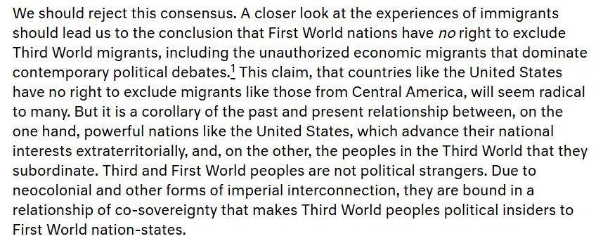 "We should reject this consensus. A closer look at the experiences of immigrants should lead us to the conclusion that First World nations have no right to exclude Third World migrants, including the unauthorized economic migrants that dominate contemporary political debates. This claim, that countries like the United States have no right to exclude migrants like those from Central America, will seem radical to many. But it is a corollary of the past and present relationship between, on the one hand, powerful nations like the United States, which advance their national interests extraterritorially, and, on the other, the peoples in the Third World that they subordinate. Third and First World peoples are not political strangers. Due to neocolonial and other forms of imperial interconnection, they are bound in a relationship of co-sovereignty that makes Third World peoples political insiders to First World nation-states." 