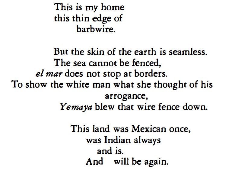 Part of a poem by Anzaldúa:

This is my home
this thin edge of
barbwire.

But the skin of the earth is seamless.
The sea cannot be fenced.
el mar does not stop at borders.
To show the white man what she thought of his
arrogance,
Yemaya blew that wire fence down.

This land was Mexican once,
was Indian always
and is.
And will be again.