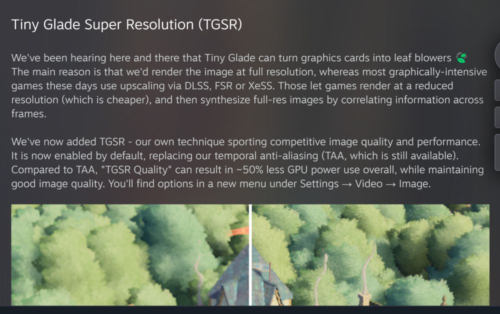 Tiny Glade Super Resolution (TGSR)

We've been hearing here and there that Tiny Glade can turn graphics cards into leaf blowers 🍃 The main reason is that we'd render the image at full resolution, whereas most graphically-intensive games these days use upscaling via DLSS, FSR or XeSS. Those let games render at a reduced resolution (which is cheaper), and then synthesize full-res images by correlating information across frames.

We've now added TGSR - our own technique sporting competitive image quality and performance. It is now enabled by default, replacing our temporal anti-aliasing (TAA, which is still available). Compared to TAA, "TGSR Quality" can result in ~50% less GPU power use overall, while maintaining good image quality. You'll find options in a new menu under Settings → Video → Image.