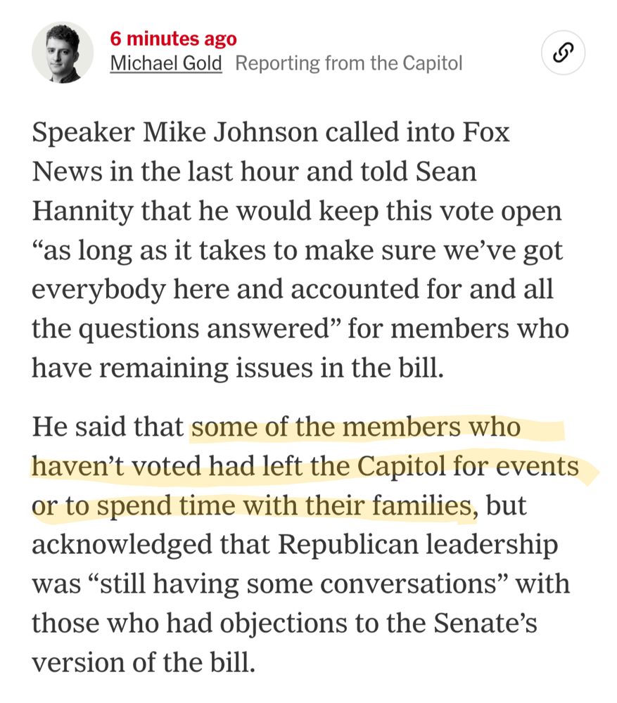 Screenshot from the NYT that reads: "Speaker Mike Johnson called into Fox News in the last hour and told Sean Hannity that he would keep this vote open 'as long as it takes to make sure we’ve got everybody here and accounted for and all the questions answered' for members who have remaining issues in the bill.

He said that some members who haven’t voted had left the Capitol for events or to spend time with their families, but acknowledged that Republican leadership was 'still having some conversations' with those who had objections to the Senate’s version of the bill."

The part about members leaving the Capitol is highlighted.