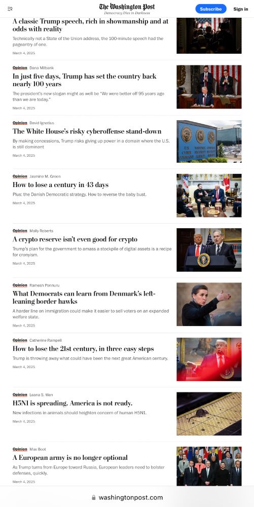 Screenshot from today of washingtonpost.com (continued down the page): 

The Washington Post
Democracy Dies in Darkness

Opinion — Dana Milbank: In just five days, Trump has set the country back nearly 100 years
The president's new slogan might as well be "We were better off 95 years ago than we are today."
March 4, 2025

Opinion — David Ignatius: The White House's risky cyberoffense stand-down
By making concessions, Trump risks giving up power in a domain where the U.S. is still dominant
March 4 2025

Opinion — Jasmine M. Green: How to lose a century in 43 days
Plus: the Danish Democratic strategy. How to reverse the baby bust.
March 4, 2025

Opinion — Molly Roberts: A crypto reserve isn't even good for crypto
Trump's plan for the government to amass a stockpile of digital assets is a recipe for cronyism.
March 4, 2025

Opinion — Ramesh Ponnuru: What Democrats can learn from Denmark's left-leaning border hawks
A harder line on immigration could make it easier to sell voters on an expanded welfare state.
March 4, 2025

Opinion — Catherine Rampell: How to lose the 2lst century, in three easy steps
Trump is throwing away what could have been the next great American century.
March 4 2025

Opinion — Leana S. Wen: H5N1 is spreading. America is not ready.
New infections in animals should heighten concern of human H5N1.
March 4, 2025

Opinion — Max Boot: A European army is no longer optional
As Trump turns from Europe toward Russia, European leaders need to bolster defenses, quickly.
March 4, 2025
