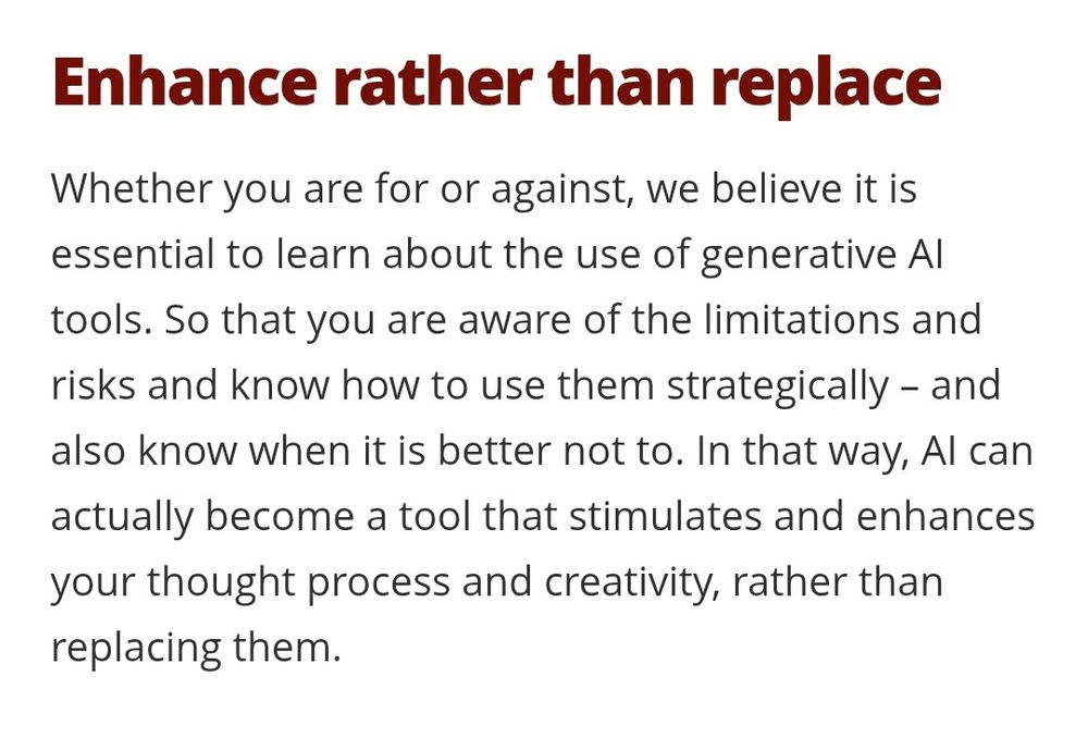 Enhance rather than replace
Whether you are for or against, we believe it is essential to learn about the use of generative AI tools. So that you are aware of the limitations and risks and know how to use them strategically – and also know when it is better not to. In that way, AI can actually become a tool that stimulates and enhances your thought process and creativity, rather than replacing them. 

