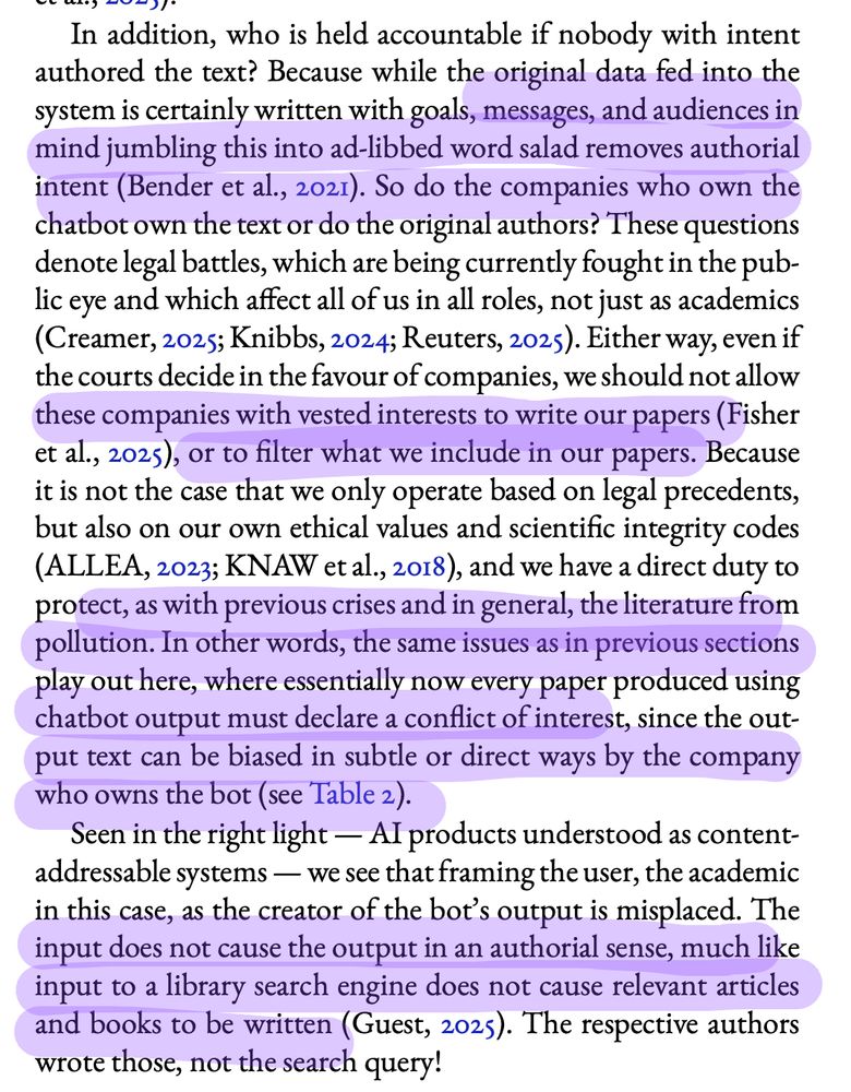 In addition, who is held accountable if nobody with intent
authored the text? Because while the original data fed into the
system is certainly written with goals, messages, and audiences in
mind jumbling this into ad-libbed word salad removes authorial
intent (Bender et al., 2021). So do the companies who own the
chatbot own the text or do the original authors? These questions
denote legal battles, which are being currently fought in the public eye and which affect all of us in all roles, not just as academics
(Creamer, 2025; Knibbs, 2024; Reuters, 2025). Either way, even if
the courts decide in the favour of companies, we should not allow
these companies with vested interests to write our papers (Fisher
et al., 2025), or to filter what we include in our papers. Because
it is not the case that we only operate based on legal precedents,
but also on our own ethical values and scientific integrity codes
(ALLEA, 2023; KNAW et al., 2018), and we have a direct duty to
protect, as with previous crises and in general, the literature from
pollution. In other words, the same issues as in previous sections
play out here, where essentially now every paper produced using
chatbot output must declare a conflict of interest, since the output text can be biased in subtle or direct ways by the company
who owns the bot (see Table 2).
Seen in the right light — AI products understood as contentaddressable systems — we see that framing the user, the academic
in this case, as the creator of the bot’s output is misplaced. The
input does not cause the output in an authorial sense, much like
input to a library search engine does not cause relevant articles
and books to be written (Guest, 2025). The respective authors
wrote those, not the search query!