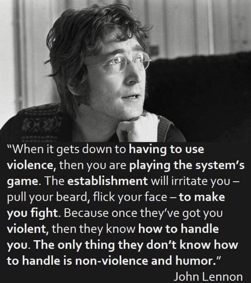 A John Lennon quote: "The establishment will irritate you - pull your beard, flick your face - to make you fight. Because once they've got you violent, then they know how to handle you. The only thing they don't know how to handle is non-violence and humor."