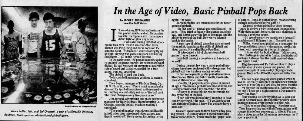 "In the Age of Video, Basic Pinball Pops Back," written by Jackie S. Buckwalter for the Lancaster New Era (August 15, 1983). A full text transcript would be too long for this spot, but here's a summary:

Pinball machines died off in popularity in 1975, coinciding with the rise of arcade video games. Now, in the early '80s, pinball has come back with some technological updates - not as popular as in its heyday, but hardly dead. Jim Jarocki, ad/sales manager for Bally Midway, attributes this to excessively complicated pinball games ('76 & '77) & Baby Pac-Man introducing newcomers to pinball. In Lancaster, university freshmen Vance Miller & Sal Granetti (shown playing on the left side of the article) love pinball and prefer them to video games for their depth in challenge. 18 year-old Ty Palmer likes both types, while 17 year-old David Kirchner prefers video games.