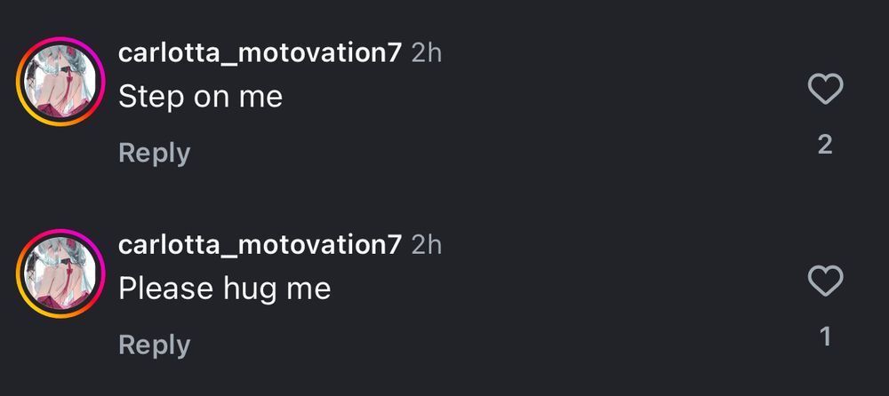 Instagram comments:

carlotta_motovation7 2h
Step on me
Reply

carlotta_motovation7 2h
Please hug me
Reply