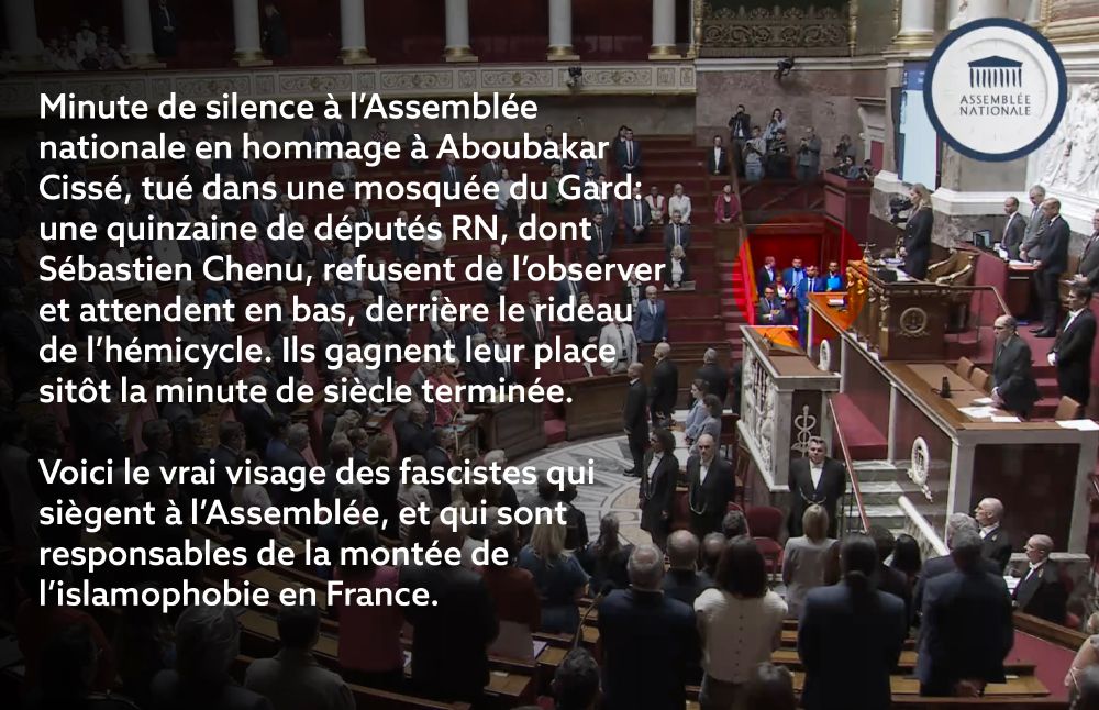 Texte sur l'image : Minute de silence à l’Assemblée nationale en hommage à Aboubakar Cissé, tué dans une mosquée du Gard: une quinzaine de députés RN, dont Sébastien Chenu, refusent de l’observer et attendent en bas, derrière le rideau de l’hémicycle. Ils gagnent leur place sitôt la minute de siècle terminée.

Voici le vrai visage des fascistes qui siègent à l’Assemblée, et qui sont responsables de la montée de l’islamophobie en France.