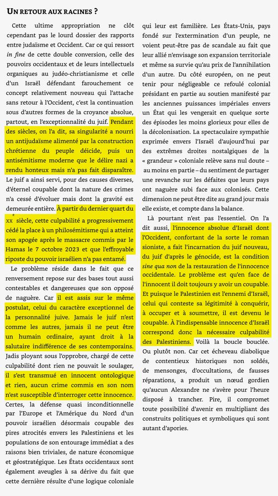 [...]Pendant des siècles, on l'a dit, sa singularité a nourri un antijudaïsme alimenté par la construction chrétienne du peuple déicide, puis un antisémitisme moderne que le délire nazi a rendu honteux mais n'a pas fait disparaître.[...]

[...] À partir du dernier quart du xx siècle, cette culpabilité a progressivement cédé la place à un philosémitisme qui a atteint son apogée après le massacre commis par le Hamas le 7 octobre 2023 et que l'effroyable riposte du pouvoir israélien n'a pas entamé.[...]

[...] Car il est assis sur le même postulat, celui du caractère exceptionnel de la personnalité juive. Jamais le juif n'est comme les autres, jamais il ne peut être un humain ordinaire, ayant droit à la salutaire indifférence de ses contemporains.[...]

[...] il s'est transmué en innocent ontologique et rien, aucun crime commis en son nom n'est susceptible d'interroger cette innocence.[...]

[...] l'innocence absolue d'Israël dont l'Occident, confortant de la sorte le roman sioniste, a fait l'incarnation du juif nouveau, du juif d'après le génocide, est la condition sine qua non de la restauration de l'innocence occidentale. Le problème est qu'en face de l'innocent il doit toujours y avoir un coupable.
Et puisque le Palestinien est l'ennemi d'Israël, celui qui conteste sa légitimité à conquérir, à occuper et à soumettre, il est devenu le coupable. À l'indispensable innocence d'Israël correspond donc la nécessaire culpabilité des Palestiniens. Voilà la boucle bouclée.[...]