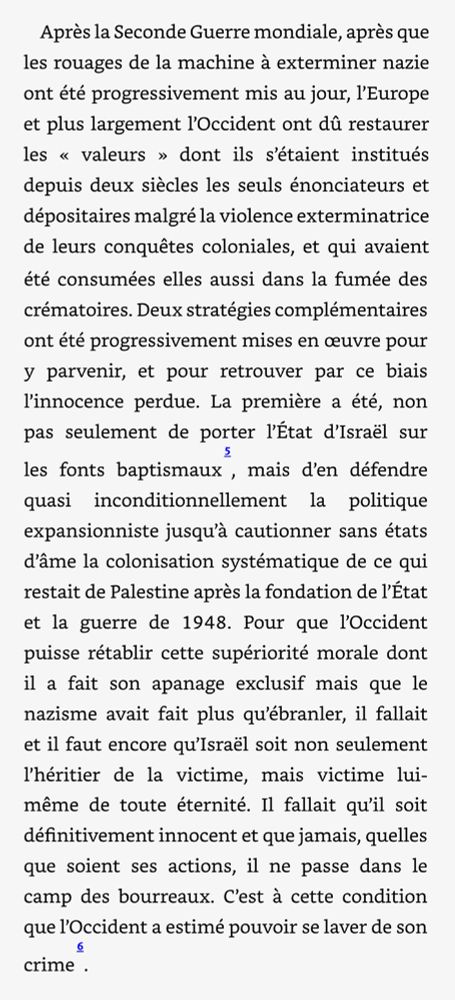 Après la Seconde Guerre mondiale, après que les rouages de la machine à exterminer nazie ont été progressivement mis au jour, l'Europe et plus largement l'Occident ont dû restaurer les « valeurs » dont ils s'étaient institués depuis deux siècles les seuls énonciateurs et dépositaires malgré la violence exterminatrice de leurs conquêtes coloniales, et qui avaient été consumées elles aussi dans la fumée des crématoires. Deux stratégies complémentaires ont été progressivement mises en œuvre pour y parvenir, et pour retrouver par ce biais l'innocence perdue. La première a été, non pas seulement de porter l'État d'Israël sur les fonts baptismaux, mais d'en défendre quasi inconditionnellement la politique expansionniste jusqu'à cautionner sans états d'âme la colonisation systématique de ce qui restait de Palestine après la fondation de l'État et la guerre de 1948. Pour que l'Occident puisse rétablir cette supériorité morale dont il a fait son apanage exclusif mais que le nazisme avait fait plus qu'ébranler, il fallait et il faut encore qu'Israël soit non seulement l'héritier de la victime, mais victime lui-même de toute éternité. Il fallait qu'il soit définitivement innocent et que jamais, quelles que soient ses actions, il ne passe dans le camp des bourreaux. C'est à cette condition que l'Occident a estimé pouvoir se laver de son crime .