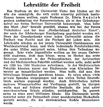 Lehrstätte der Freiheit
Das Studium an der Universität Unter den Linden sei für alle die unmöglich, die sich nicht einseitig politisch beeinflussen lassen wollten, sagte Professor Dr. Edwin Redslob gestern nachmittag vor Pressevertretern, als er den Gründungsaufruf zur freien Berliner Universität bekanntgab. Man habe das Wort "frei" bewußt gewählt, ebenso wie bei der Freien Volksbühne und bei dem „Freiheitsbund deutscher Kunst", der nach der Schöneberger Kundgebung gegründet worden sei. Denn der Grundgedanke einer jeden Universität müsse die Freiheit von Furcht und die Freiheit der Lehre sein. Als Lehrkräfte würden an der neuen Universität Gastdozenten aus Westdeutschland lesen, und viele bedeutende Persönlichkeiten, die unter Hitler emigriert seien, hätten ihre Teilnahme zugesagt. Sehr viele Jugendliche wollten an der neuen Universität studieren, doch man könne, wenn im Herbst das erste Semester zunächst in der Philosophischen, der Juristischen und der Medizinischen Fakultät eröffnet werden solle, nicht mehr als 1200 bis 1500 Studenten aufnehmen. In der Medizinischen Fakultät könnten zuerst nur Studierende vom klinischen Semester an immatrikuliert werden. Man hoffe, daß man den Mittellosen Stipendien gewähren könne. Es seien schon viele private Spenden eingegangen und aus vielen Teilen Deutschlands weitere zugesagt worden. Auch Bibliotheken hätten mehrere Wissenschaftler zur Verfügung gestellt, im übrigen wolle man auf frühere staatliche Bestände, die jetzt unter amerikanischem Schutz stünden, zurückgreifen. Im ganzen seien es etwa zwei Millionen Bände. Die Universität werde zunächst unter die Patenschaft einer westdeutschen Hochschule gestellt werden, die die akademischen Rechte übernehmen werde.