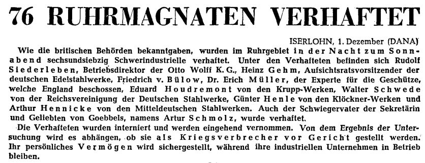 76 RUHRMAGNATEN VERHAFTET
Wie die britischen Behörden bekanntgaben, wurden im Ruhrgebiet in der Nacht zum Sonnabend sechsundsiebzig Schwerindustrielle verhaftet. Unter den Verhafteten befinden sich Rudolf Siederleben, Betriebsdirektor der Otto Wolff K. G., Heinz Geht, Aufsichtsratsvorsitzender der deutschen Edelstahlwerke, Friedrich v. Bülow, Dr. Erich Müller, der Experte für die Geschütze, welche England beschossen, Eduard Houdremont von den Krupp-Werken, Walter Schwede von der Reichsvereinigung der Deutschen Stahlwerke, Günter Henle von den Klöckner-Werken und Arthur Hennicke von den Mitteldeutschen Stahlwerken. Auch der Schwiegervater der Sekretärin und Geliebten von Goebbels, namens Artur Schmolz , wurde verhaftet. Die Verhafteten wurden interniert und werden eingehend vernommen. Von dem Ergebnis der Untersuchung wird es abhängen, ob sie als Kriegsverbrecher vor Gericht gestellt werden. Ihr persönliches Vermögen wird sichergestellt, während ihre industriellen Unternehmen in Betrieb bleiben.