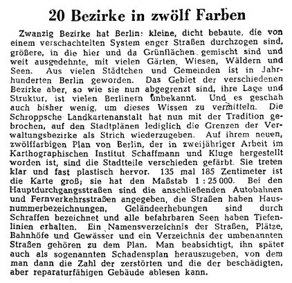 20 Bezirke in zwölf Farben
Zwanzig Bezirke hat Berlin: kleine, dicht bebaute, die von einem verschachtelten System enger Straßen durchzogen sind, größere, in die hier und da Grünflächen. gemischt sind und weit ausgedehnte, mit vielen Gärten, Wiesen, Wäldern und Seen. Aus vielen Städtchen und Gemeinden ist in Jahrhunderten Berlin geworden. Das Gebiet der verschiedenen Bezirke aber, so wie sie nun abgegrenzt sind, ihre Lage und Struktur, ist vielen Berlinern unbekannt. Und es geschah auch bisher wenig, um dieses Wissen zu vermitteln. Die Schroppsche Landkartenanstalt hat nun mit der Tradition gebrochen, auf den Stadtplänen lediglich die Grenzen der Verwaltungsbezirke als Strich wiederzugeben. Auf ihrem neuen, zwölffarbigen Plan von Berlin, der in zweijähriger Arbeit im Karthographischen Institut Schaffmann und Kluge hergestellt worden ist, sind die Stadtteile verschieden gefärbt. Sie treten klar und fast plastisch hervor. 135 mal 185 Zentimeter ist die Karte groß; sie hat den Maßstab 1 :25 000. Bei den Hauptdurchgangsstraßen sind die anschließenden Autobahnen und Fernverkehrsstraßen angegeben, die Straßen haben Hausnummerbezeichnungen, Geländeerhebungen sind durch Schraffen bezeichnet und alle befahrbaren Seen haben Tiefenlinien erhalten. Ein Namensverzeichnis der Straßen, Plätze, Bahnhöfe und Gewässer und ein Verzeichnis der umbenannten Straßen gehören zu dem Plan. Man beabsichtigt, ihn später auch als sogenannten Schadensplan herauszugeben, von dem man dann die Zahl der zerstörten und die der beschädigten, aber reparaturfähigen Gebäude ablesen kann.