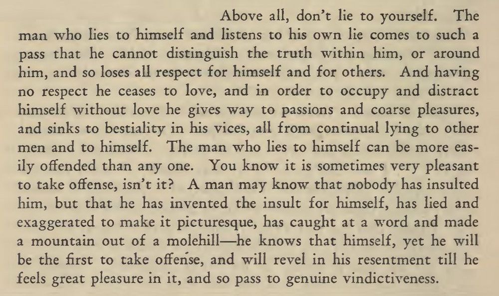 Above all, don't lie to yourself. The
man who lies to himself and listens to his own lie comes to such a pass that he cannot distinguish the truth within him, or around him, and so loses all respect for himself and for others. 

And having no respect he ceases to love, and in order to occupy and distract himself without love he gives way to passions and coarse pleasures, and sinks to bestiality in his vices, all from continual lying to other men and to himself.

The man who lies to himself can be more easily offended than any one. You know it is sometimes very pleasant to take offense, isn't it? A man may know that nobody has insulted him, but that he has invented the insult for himself, has lied and exaggerated to make it picturesque, has caught at a word and made a mountain out of a molehill-he knows that himself, yet he will be the first to take offense, and will revel in his resentment till he feels great pleasure in it, and so pass to genuine vindictiveness.