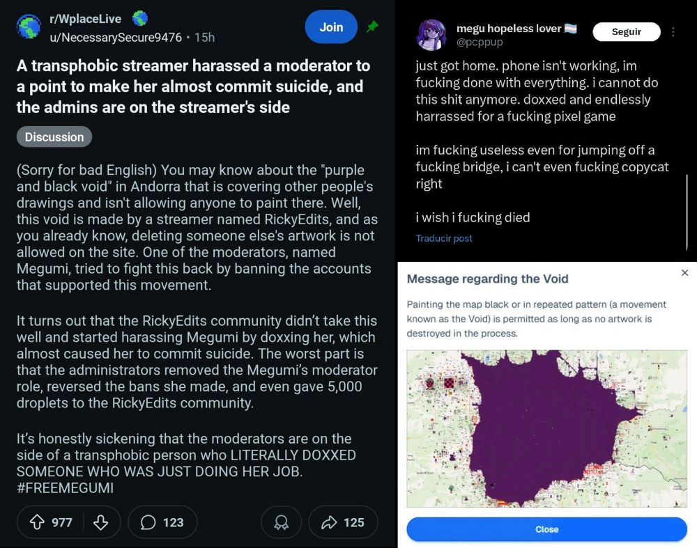 Screenshots of wplace communities showing huge drama

/WplaceLive
Join
u/NecessarySecure9476 • 15h
A transphobic streamer harassed a moderator to a point to make her almost commit suicide, and the admins are on the streamer's side
Discussion
(Sorry for bad English) You may know about the "purple and black void" in Andorra that is covering other people's drawings and isn't allowing anyone to paint there. Well, this void is made by a streamer named RickyEdits, and as you already know, deleting someone else's artwork is not allowed on the site. One of the moderators, named Megumi, tried to fight this back by banning the accounts that supported this movement.
It turns out that the RickyEdits community didn't take this well and started harassing Megumi by doxxing her, which almost caused her to commit suicide. The worst part is that the administrators removed the Megumi's moderator role, reversed the bans she made, and even gave 5,000 droplets to the RickyEdits community.
It's honestly sickening that the moderators are on the side of a transphobic person who LITERALLY DOXXED SOMEONE WHO WAS JUST DOING HER JOB.
#FREEMEGUMI
个 977
123
125
megu hopeless lover
Seguir
@pcppup
just got home. phone isn't working, im fucking done with everything. i cannot do this shit anymore. doxxed and endlessly harrassed for a fucking pixel game
im fucking useless even for jumping off a fucking bridge, i can't even fucking copycat right
i wish i fucking died
Traducir post
Message regarding the Void
Painting the map black or in repeated pattern (a movement known as the Void) is permitted as long as no artwork is destroyed in the process.
Close