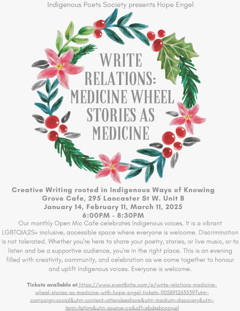A poster for the Indigenous Poets Society presents Hope Engel event. Write Relations: medicine wheel stories as medicine. Creative Writing rooted in Indigenous Ways of Knowing. Grove Café, 295B Lancaster St W, upcoming events on February 11 and March 11. Our monthly Open Mic Café celebrates Indigenous voices. It is a vibrant LBGTQIA2S+ inclusive, accessible space where everyone is welcome. Discrimination is not tolerated. Whether you’re here to share your poetry, stories or live music, or to listen and be a supportive audience, you’re in the right place. This is an evening filled with creativity, community, and celebration as we come together to honour and uplift Indigenous voices. Everyone is welcome. Tickets available through Eventbrite, more details at http://www.indigenouspoets.com/