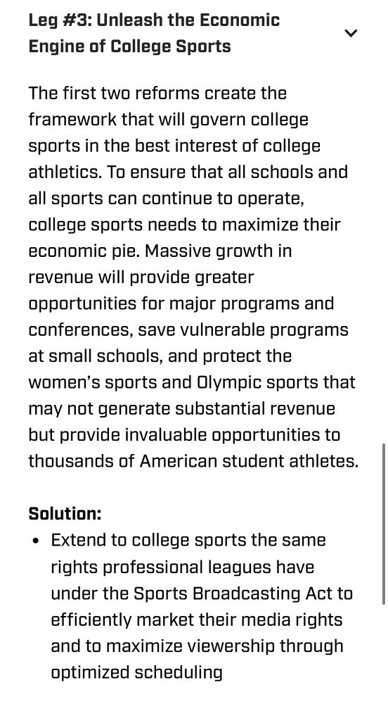 Text that says: “Leg #3 unleash the economic engine of college sports

The first two reforms create the framework that will govern college sports in the best interest of college athletics. To ensure that all schools and all sports can continue to operate, college sports needs to maximize their economic pie. Massive growth in revenue will provide greater opportunities for major programs and conferences, save vulnerable programs at small schools, and protect the women’s sports and Olympic sports that may not generate substantial revenue but provide invaluable opportunities to thousands of American student athletes.

Solution:
Extend to college sports the same rights professional leagues have under the Sports Broadcasting Act to efficiently market their media rights and to maximize viewership through optimized scheduling”