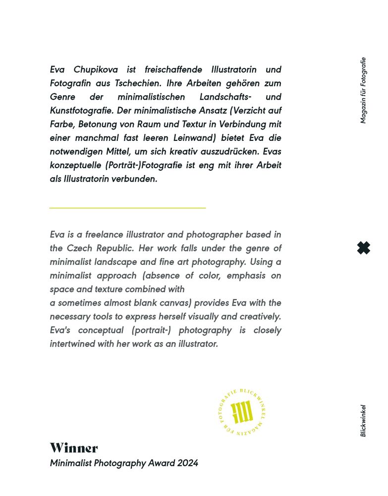 Ausschnitt aus dem Interview mit Eva Chupikova:

"Eva Chupikova ist freischaffende Illustratorin und Fotografin aus Tschechien. Ihre Arbeiten gehören zum Genre der minimalistischen Landschafts- und Kunstfotografie. Der minimalistische Ansatz (Verzicht auf Farbe, Betonung von Raum und Textur in Verbindung mit einer manchmal fast leeren Leinwand) bietet Eva die notwendigen Mittel, um sich kreativ auszudrücken. Ihre konzeptuelle (Porträt-)Fotografie ist eng mit ihrer Arbeit als Illustratorin verbunden."