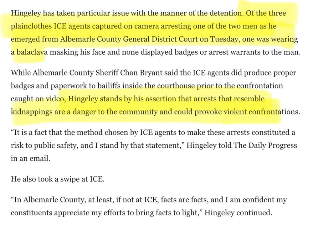 Hingeley has taken particular issue with the manner of the detention. Of the three plainclothes ICE agents captured on camera arresting one of the two men as he emerged from Albemarle County General District Court on Tuesday, one was wearing a balaclava masking his face and none displayed badges or arrest warrants to the man.
While Albemarle County Sheriff Chan Bryant said the ICE agents did produce proper badges and paperwork to bailiffs inside the courthouse prior to the confrontation caught on video, Hingeley stands by his assertion that arrests that resemble kidnappings are a danger to the community and could provoke violent confrontations.
"It is a fact that the method chosen by ICE agents to make these arrests constituted a risk to public safety, and I stand by that statement," Hingeley told The Daily Progress in an email.
He also took a swipe at ICE.
"In Albemarle County, at least, if not at ICE, facts are facts, and I am confident my constituents appreciate my efforts to bring facts to light," Hingeley continued.