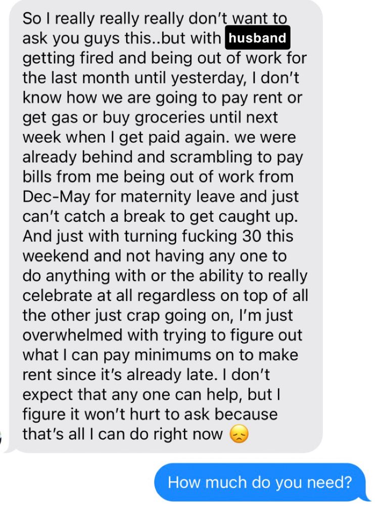 So I really really really don't want to ask you guys this..but with husband getting fired and being out of work for the last month until yesterday, I don't know how we are going to pay rent or get gas or buy groceries until next week when I get paid again. we were already behind and scrambling to pay bills from me being out of work from Dec-May for maternity leave and just can't catch a break to get caught up. And just with turning fucking 30 this weekend and not having any one to do anything with or the ability to really celebrate at all regardless on top of all the other just crap going on, I'm just overwhelmed with trying to figure out what I can pay minimums on to make rent since it's already late. I don't expect that any one can help, but I figure it won't hurt to ask because that's all I can do right now