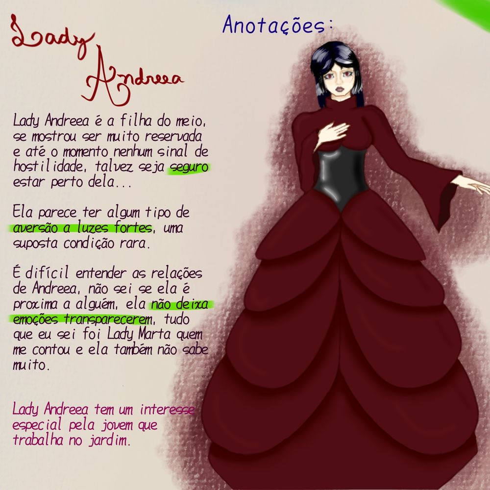 Ilustração digital de uma garota palida, de olhos vermelhos, num vestido longo bufante vinho.
Acima escrito "Anotações"
e ao lado as seguintes notas:

Lady Andreea é a filha do meio, se mostrou ser muito reservada e até o momento nenhum sinal de hostilidade, talvez seja seguro estar perto dela...

Ela parece ter algum tipo de aversão a luzes fortes, uma suposta condição rara.

É difícil entender as relações de Andreea, não sei se ela é proxima a alguém, ela não deixa emoções transparecerem, tudo que eu sei foi Lady Marta quem me contou e ela também não sabe muito.

Lady Andreea tem um interesse especial pela jovem que trabalha no jardim.