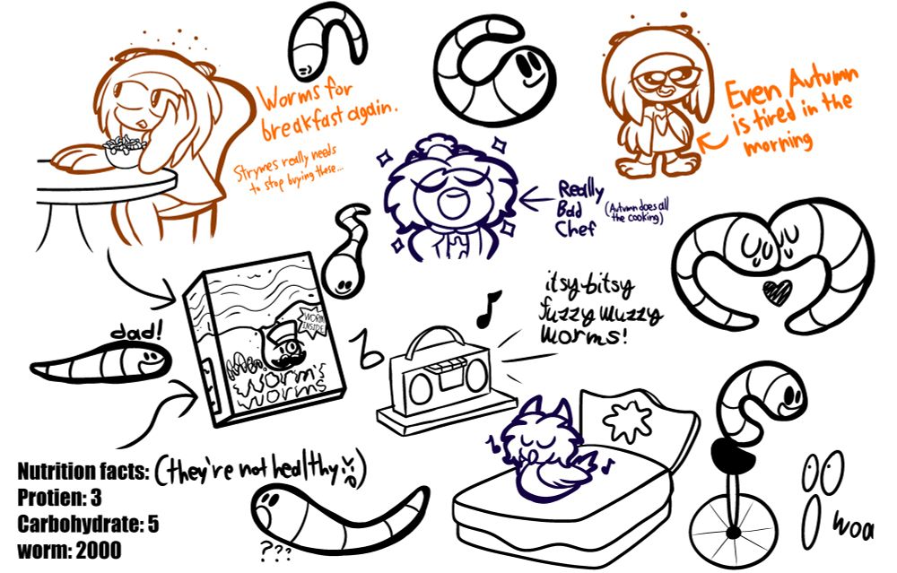 “Works for breakfast again.”
“Strymes really needs to stop buying these…”
—————————————————————
Mr. Worm’s Worms

Nutrition Facts: (they’re not healthy >:P)
Protein: 3
Carbohydrate: 5
worm: 2000
—————————————————————
Really Bad Chef (Autumn does all the cooking)
—————————————————————
Itsy bitsy fuzzy wuzzy worms!
—————————————————————
Even Autumn is tired in the morning