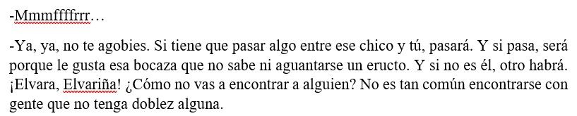 -Mmmffffrrr…
-Ya, ya, no te agobies. Si tiene que pasar algo entre ese chico y tú, pasará. Y si pasa, será porque le gusta esa bocaza que no sabe ni aguantarse un eructo. Y si no es él, otro habrá. ¡Elvara, Elvariña! ¿Cómo no vas a encontrar a alguien? No es tan común encontrarse con gente que no tenga doblez alguna. 
