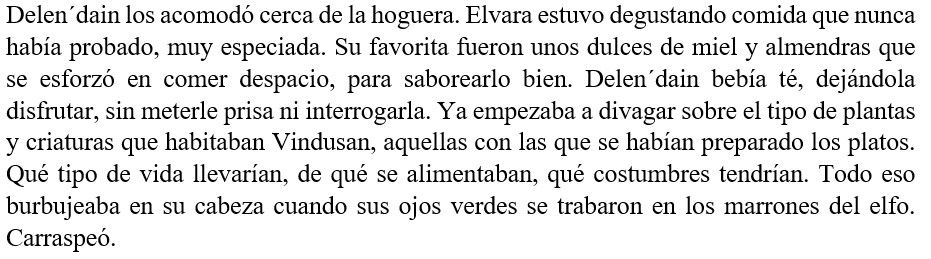Delen´dain los acomodó cerca de la hoguera. Elvara estuvo degustando comida que nunca había probado, muy especiada. Su favorita fueron unos dulces de miel y almendras que se esforzó en comer despacio, para saborearlo bien. Delen´dain bebía té, dejándola disfrutar, sin meterle prisa ni interrogarla. Ya empezaba a divagar sobre el tipo de plantas y criaturas que habitaban Vindusan, aquellas con las que se habían preparado los platos. Qué tipo de vida llevarían, de qué se alimentaban, qué costumbres tendrían. Todo eso burbujeaba en su cabeza cuando sus ojos verdes se trabaron en los marrones del elfo. Carraspeó.