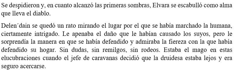Se despidieron y, en cuanto alcanzó las primeras sombras, Elvara se escabulló como alma que lleva el diablo. 
Delen´dain se quedó un rato mirando el lugar por el que se había marchado la humana, ciertamente intrigado. Le apenaba el daño que le habían causado los suyos, pero le sorprendía la manera en que se había defendido y admiraba la fiereza con la que había defendido su hogar. Sin dudas, sin remilgos, sin rodeos. Estaba el mago en estas elucubraciones cuando el jefe de caravanas decidió que la druidesa estaba lejos y era seguro acercarse. 

