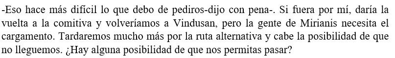 -Eso hace más difícil lo que debo de pediros-dijo con pena-. Si fuera por mí, daría la vuelta a la comitiva y volveríamos a Vindusan, pero la gente de Mirianis necesita el cargamento. Tardaremos mucho más por la ruta alternativa y cabe la posibilidad de que no lleguemos. ¿Hay alguna posibilidad de que nos permitas pasar?