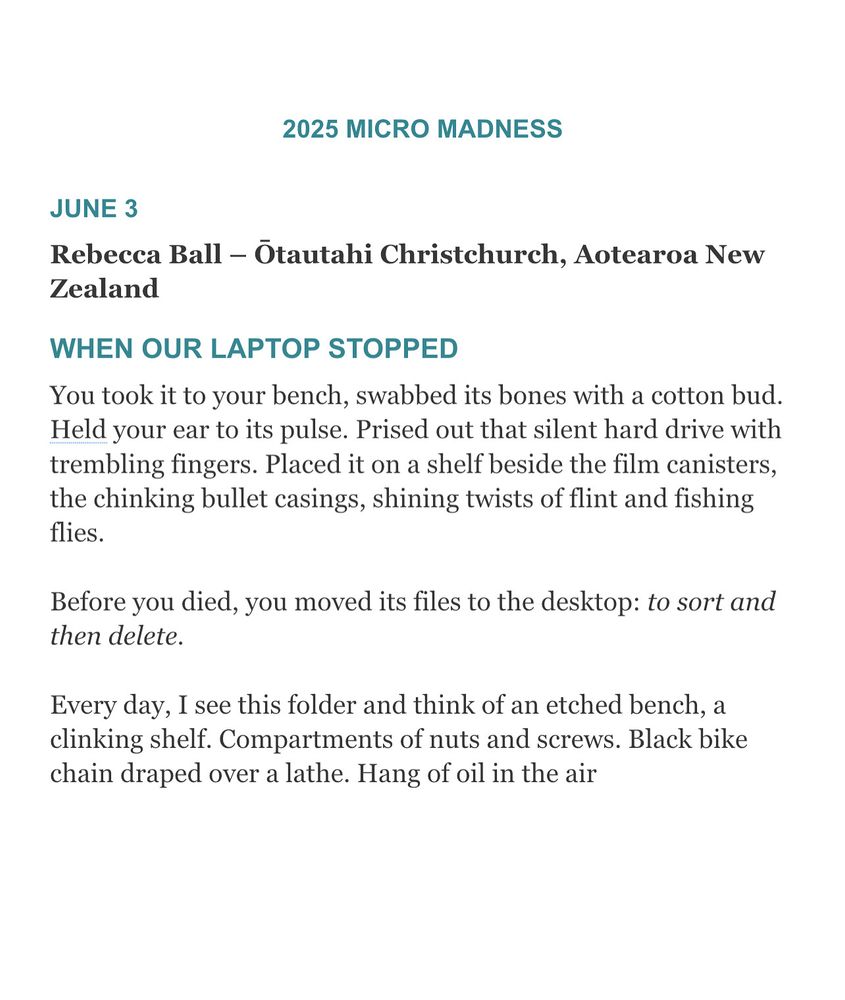 Congrats to our June 3 Micro Madness winner, Rebecca Ball – Ōtautahi Christchurch, Aotearoa New Zealand

JUNE 3
Rebecca Ball – Ōtautahi Christchurch, Aotearoa New Zealand
When our laptop stopped 
WHEN OUR LAPTOP STOPPED
You took it to your bench, swabbed its bones with a cotton bud. Held your ear to its pulse. Prised out that silent hard drive with trembling fingers. Placed it on a shelf beside the film canisters, the chinking bullet casings, shining twists of flint and fishing flies.
Before you died, you moved its files to the desktop: to sort and then delete.
Every day, I see this folder and think of an etched bench, a clinking shelf. Compartments of nuts and screws. Black bike chain draped over a lathe. Hang of oil in the air.
Rebecca Ball is a teacher and writer based near Ōtautahi Christchurch, Aotearoa New Zealand.  She writes poems and stories which you can read in places like Flash Frontier, Landfall, takahē, Turbine | Kapohau and Poetry Aotearoa Yearbook. Her story How it is in dreams won the 2024 Sunday Star Times short story competition.

