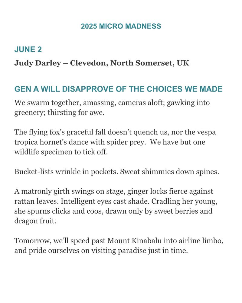 Congrats to our June 2 Micro Madness winner
Judy Darley – Clevedon, North Somerset, UK 🎊🎊 #flashfiction #microfiction #micromadness

GEN A WILL DISAPPROVE OF THE CHOICES WE MADE
We swarm together, amassing, cameras aloft; gawking into greenery; thirsting for awe.
The flying fox’s graceful fall doesn’t quench us, nor the vespa tropica hornet’s dance with spider prey. We have but one wildlife specimen to tick off.
Bucket-lists wrinkle in pockets. Sweat shimmies down spines.
A matronly girth swings on stage, ginger locks fierce against rattan leaves. Intelligent eyes cast shade. Cradling her young, she spurns clicks and coos, drawn only by sweet berries and dragon fruit.
Tomorrow, we’ll speed past Mount Kinabalu into airline limbo, and pride ourselves on visiting paradise just in time.
Judy Darley is the author of The Stairs are a Snowcapped Mountain, Sky Light Rain and Remember Me to the Bees. Her words have been shared aboard boats, in museums and on BBC Radio. She likes to infiltrate poetry open mic nights with flash stories. Find Judy at @judydarley.bsky.social