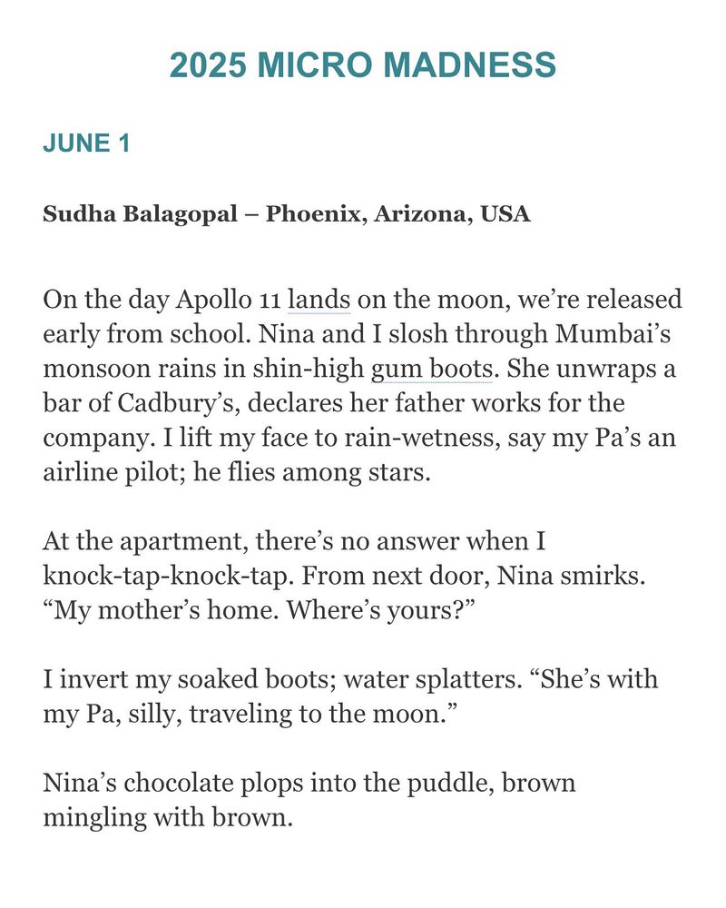 Congrats to our June 1 Micro Madness winner Sudha Balagopal – Phoenix, Arizona, USA 

JUNE 1
Sudha Balagopal – Phoenix, Arizona, USA

JULY, 1969
On the day Apollo 11 lands on the moon, we’re released early from school. Nina and I slosh through Mumbai’s monsoon rains in shin-high gum boots. She unwraps a bar of Cadbury’s, declares her father works for the company. I lift my face to rain-wetness, say my Pa’s an airline pilot; he flies among stars.
At the apartment, there’s no answer when I knock-tap-knock-tap. From next door, Nina smirks. “My mother’s home. Where’s yours?”
I invert my soaked boots; water splatters. “She’s with my Pa, silly, traveling to the moon.”
Nina’s chocolate plops into the puddle, brown mingling with brown.
Sudha Balagopal’s recent work appears in Doric Literary and Fictive Dream among other journals. In 2024, her novella-in-flash, Nose Ornaments, runner up in the Bath contest, was published by Ad Hoc Fiction, UK. She has had stories included in Best Microfiction, Best Small Fictions and the Wigleaf Top 50.