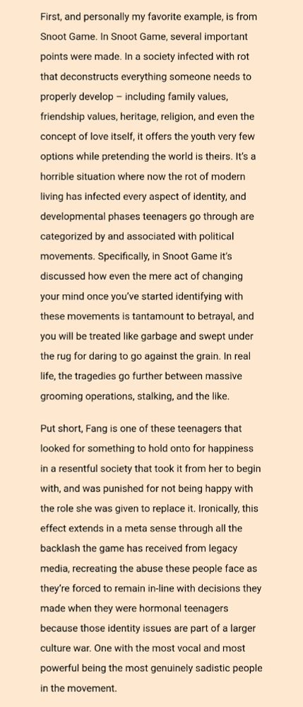 First, and personally my favorite example, is from Snoot Game. In Snoot Game, several important points were made. In a society infected with rot that deconstructs everything someone needs to properly develop – including family values, friendship values, heritage, religion, and even the concept of love itself, it offers the youth very few options while pretending the world is theirs. It’s a horrible situation where now the rot of modern living has infected every aspect of identity, and developmental phases teenagers go through are categorized by and associated with political movements. Specifically, in Snoot Game it’s discussed how even the mere act of changing your mind once you’ve started identifying with these movements is tantamount to betrayal, and you will be treated like garbage and swept under the rug for daring to go against the grain. In real life, the tragedies go further between massive grooming operations, stalking, and the like.

Put short, Fang is one of these teenagers that looked for something to hold onto for happiness in a resentful society that took it from her to begin with, and was punished for not being happy with the role she was given to replace it. Ironically, this effect extends in a meta sense through all the backlash the game has received from legacy media, recreating the abuse these people face as they’re forced to remain in-line with decisions they made when they were hormonal teenagers because those identity issues are part of a larger culture war. One with the most vocal and most powerful being the most genuinely sadistic people in the movement.