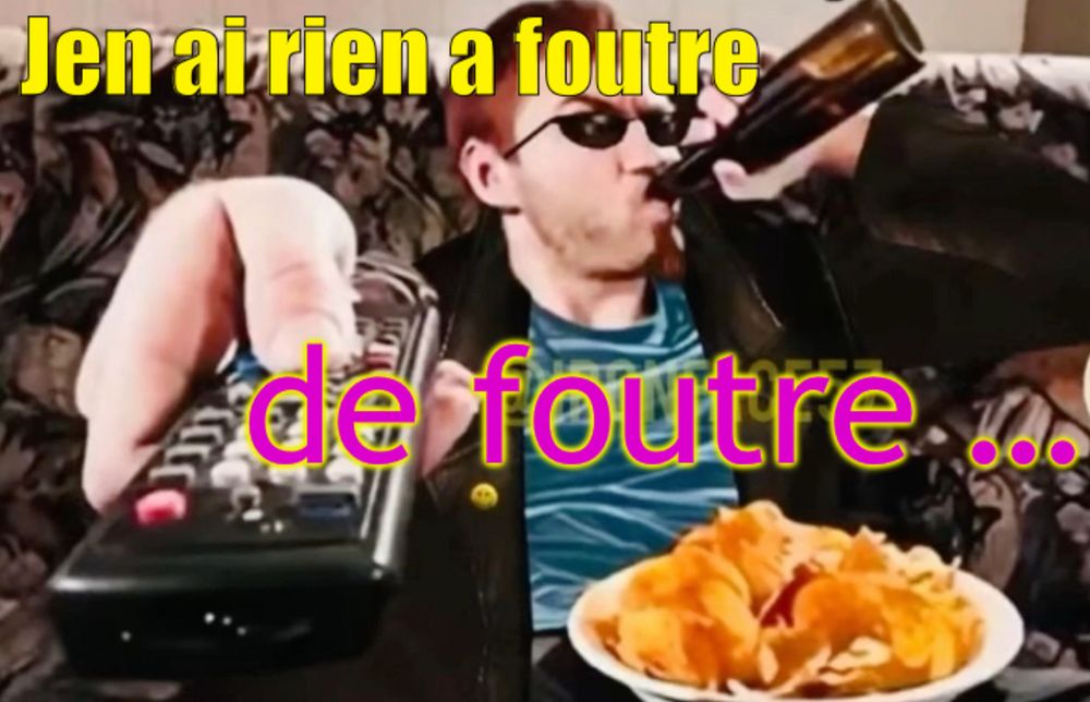 J’en ai rien a Foutre 

de foutre …

(Mec buvant alcool qui se croit cool il a une biere au bec en appuyant sur la télécommande vers l’objectif comme si il changer la télé il a une assiette de chips goût merde je pense 