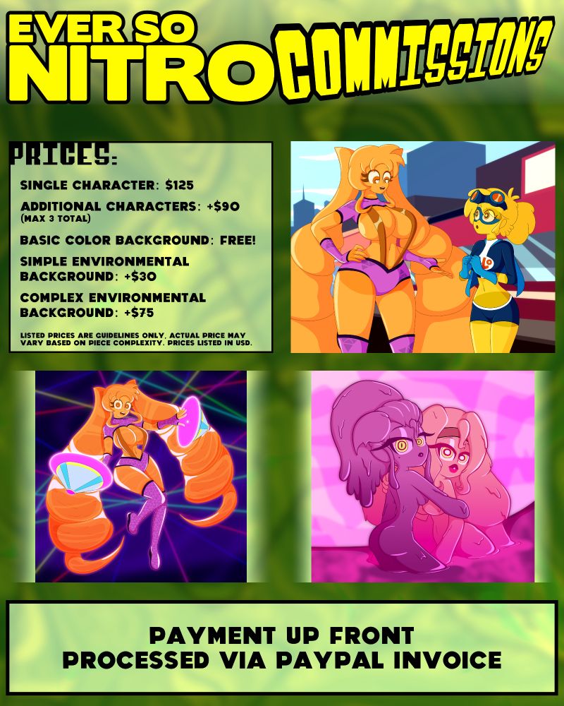 EverSoNitro Commissions

Prices:
Single Character: $125
Additional Characters: +$90 (Max 3 Total)
Basic Color Background: Free!
Simple Environmental Background: +$30
Complex Environmental Background: +$75

Listed Prices are guidelines only, actual price may vary based on piece complexity. Prices listed in USD

Payment up front, processed via Paypal Invoice