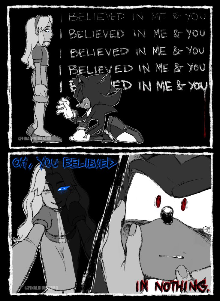 A two-paneled B&W comic of Shadow the Hedgehog & Maria Robotnik. First panel depicts Shadow on his knees before Maria, who looks rather coldly down at him, with the lyrics "I believed in me & you" written five times with increasing desperation. Second panel depicts Maria, half shrouded in shadows, leaning down to caress Shadow with a smile but the same cold eyes as he looks up at her almost fearfully, with the lyrics "Oh, you believed in nothing." written on top.