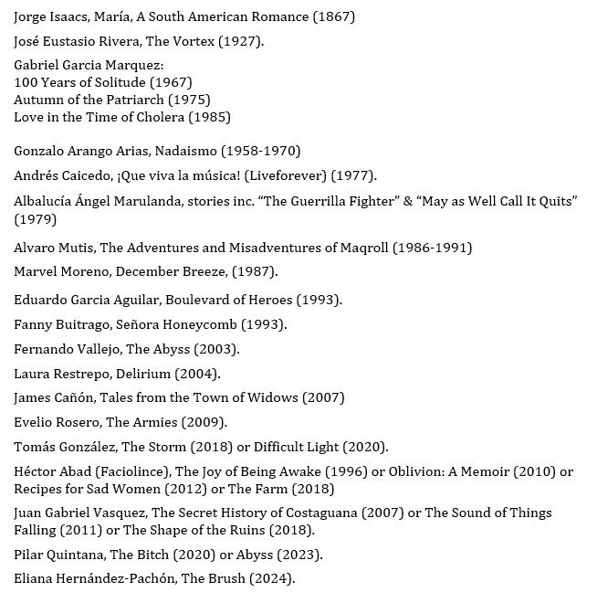 Jorge Isaacs, María, A South American Romance (1867)
José Eustasio Rivera, The Vortex (1927).
Gabriel Garcia Marquez:
100 Years of Solitude (1967)
Autumn of the Patriarch (1975)
Love in the Time of Cholera (1985) 

Gonzalo Arango Arias, Nadaismo (1958-1970)
Andrés Caicedo, ¡Que viva la música! (Liveforever) (1977). 
Albalucía Ángel Marulanda, stories inc. “The Guerrilla Fighter” & “May as Well Call It Quits” (1979)
Alvaro Mutis, The Adventures and Misadventures of Maqroll (1986-1991)
Marvel Moreno, December Breeze, (1987). 
Eduardo Garcia Aguilar, Boulevard of Heroes (1993).
Fanny Buitrago, Señora Honeycomb (1993).
Fernando Vallejo, The Abyss (2003). 
Laura Restrepo, Delirium (2004).
James Cañón, Tales from the Town of Widows (2007) 
Evelio Rosero, The Armies (2009).
Tomás González, The Storm (2018) or Difficult Light (2020).
Héctor Abad (Faciolince), The Joy of Being Awake (1996) or Oblivion: A Memoir (2010) or Recipes for Sad Women (2012) or The Farm (2018)
Juan Gabriel Vasquez, The Secret History of Costaguana (2007) or The Sound of Things Falling (2011) or The Shape of the Ruins (2018).
Pilar Quintana, The Bitch (2020) or Abyss (2023).
Eliana Hernández-Pachón, The Brush (2024).
