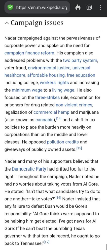 Excerpt from Wikipedia article: "Ralph Nader 2000 presidential campaign"

Nader campaigned against the pervasiveness of corporate power and spoke on the need for campaign finance reform. His campaign also addressed problems with the two party system, voter fraud, environmental justice, universal healthcare, affordable housing, free education including college, workers' rights and increasing the minimum wage to a living wage. He also focused on the three-strikes rule, exoneration for prisoners for drug related non-violent crimes, legalization of commercial hemp and marijuana (also known as cannabis), and a shift in tax policies to place the burden more heavily on corporations than on the middle and lower classes. He opposed pollution credits and giveaways of publicly owned assets.

Nader and many of his supporters believed that the Democratic Party had drifted too far to the right. Throughout the campaign, Nader noted he had no worries about taking votes from Al Gore. He stated, "Isn't that what candidates try to do to one another—take votes?" Nader insisted that any failure to defeat Bush would be Gore's responsibility: "Al Gore thinks we're supposed to be helping him get elected. I've got news for Al Gore: If he can't beat the bumbling Texas governor with that terrible record, he ought to go back to Tennessee."