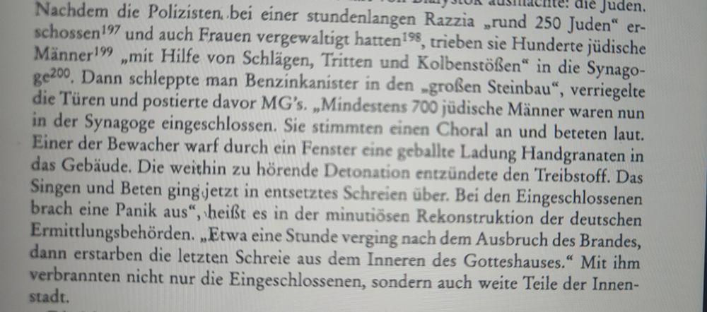 Nachdem die Polizisten, bei einer stundenlangen Razzia „rund 250 Juden" erschossen und auch Frauen vergewaltigt hatten, trieben sie Hunderte jüdische Männer„mit Hilfe von Schlägen, Tritten und Kolbenstößen" in die Synagoge, Dann schleppte man Benzinkanister in den großen Steinbau", verriegelte die Türen und postierte davor MG's. „Mindestens 700 jüdische Männer waren nun in der Synagoge eingeschlossen. Sie stimmten einen Choral an und beteten laut. Einer der Bewacher warf durch ein Fenster eine geballte Ladung Handgranaten in das Gebäude. Die weithin zu hörende Detonation entzündete den Treibstoff. Das Singen und Beten ging jetzt in entsetztes Schreien über. Bei den Eingeschlossenen brach eine Panik aus", heißt es in der minutiösen Rekonstruktion der deutschen Ermittlungsbehörden. „Etwa eine Stunde verging nach dem Ausbruch des Brandes, dann erstarben die letzten Schreie aus dem Inneren des Gotteshauses." Mit ihm verbrannten nicht nur die Eingeschlossenen, sondern auch weite Teile der Innen-stadt.